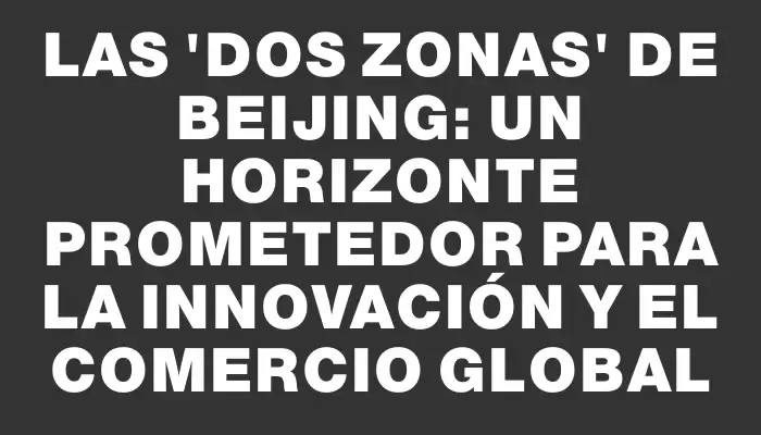 Las “Dos Zonas” de Beijing: un horizonte prometedor para la innovación y el comercio global