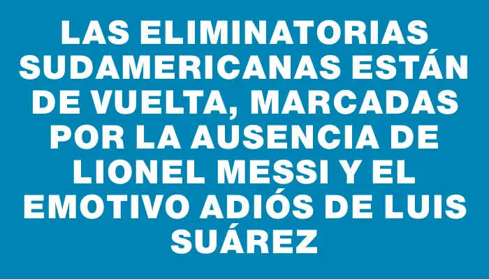 Las Eliminatorias Sudamericanas están de vuelta, marcadas por la ausencia de Lionel Messi y el emotivo adiós de Luis Suárez