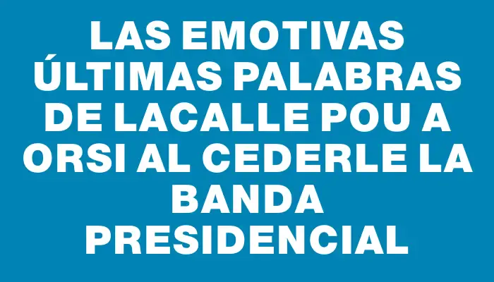 Las emotivas últimas palabras de Lacalle Pou a Orsi al cederle la banda presidencial