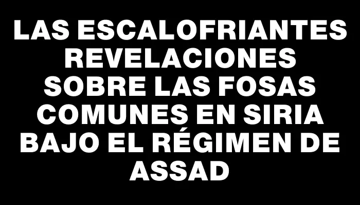 Las escalofriantes revelaciones sobre las fosas comunes en Siria bajo el régimen de Assad