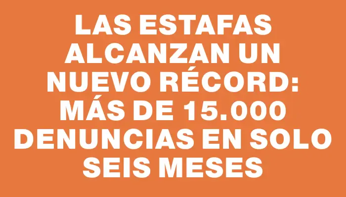 Las estafas alcanzan un nuevo récord: más de 15.000 denuncias en solo seis meses