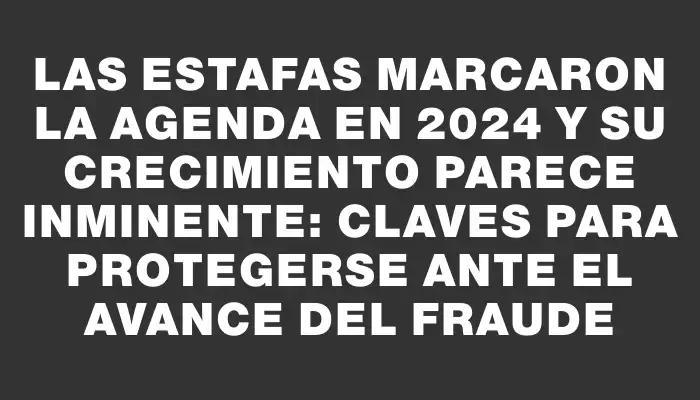 Las estafas marcaron la agenda en 2024 y su crecimiento parece inminente: claves para protegerse ante el avance del fraude