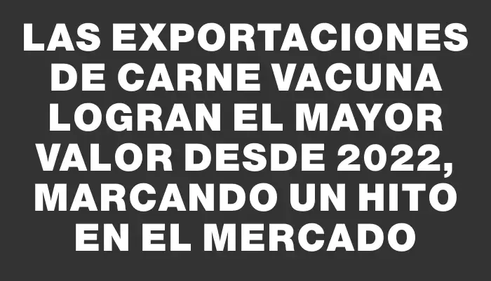 Las exportaciones de carne vacuna logran el mayor valor desde 2022, marcando un hito en el mercado