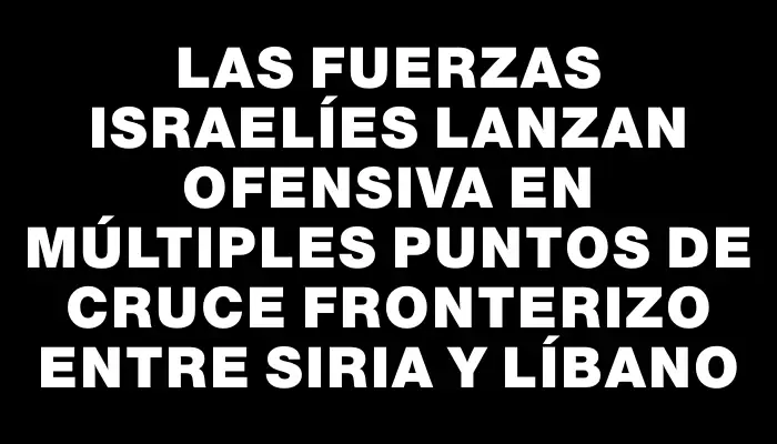 Las fuerzas israelíes lanzan ofensiva en múltiples puntos de cruce fronterizo entre Siria y Líbano
