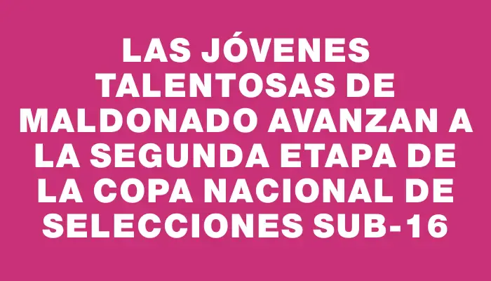 Las jóvenes talentosas de Maldonado avanzan a la segunda etapa de la Copa Nacional de Selecciones sub-16