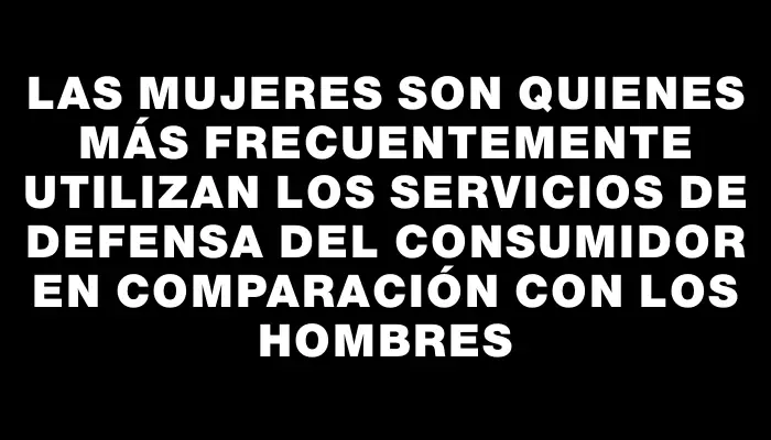 Las mujeres son quienes más frecuentemente utilizan los servicios de Defensa del Consumidor en comparación con los hombres