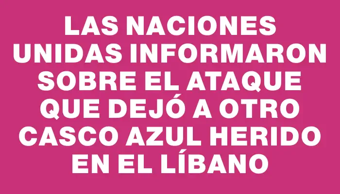 Las Naciones Unidas informaron sobre el ataque que dejó a otro casco azul herido en el Líbano