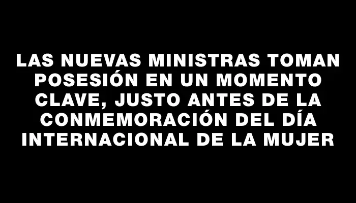 Las nuevas ministras toman posesión en un momento clave, justo antes de la conmemoración del Día Internacional de la Mujer