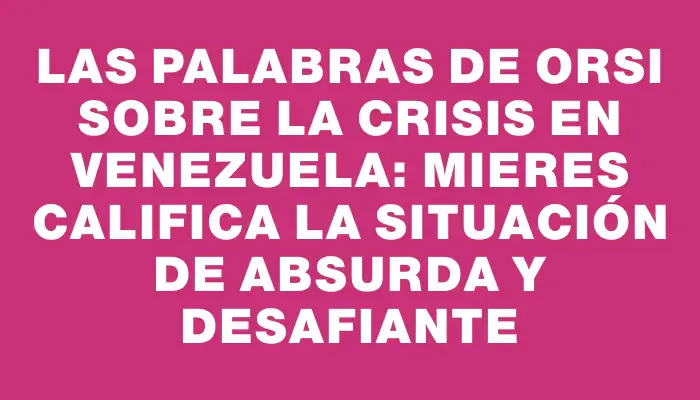 Las palabras de Orsi sobre la crisis en Venezuela: Mieres califica la situación de absurda y desafiante