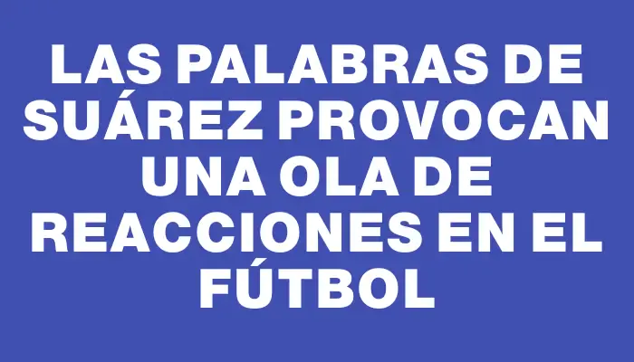 Las palabras de Suárez provocan una ola de reacciones en el fútbol