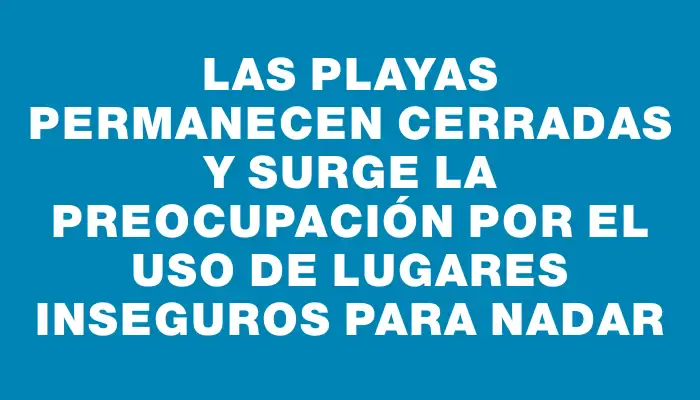 Las playas permanecen cerradas y surge la preocupación por el uso de lugares inseguros para nadar