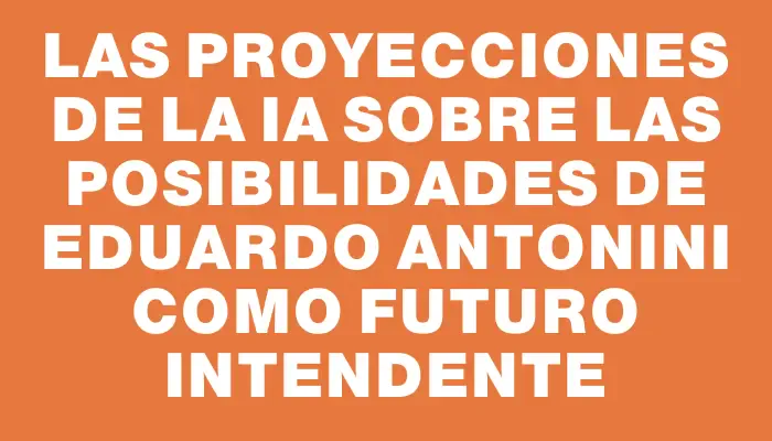 Las proyecciones de la Ia sobre las posibilidades de Eduardo Antonini como futuro intendente