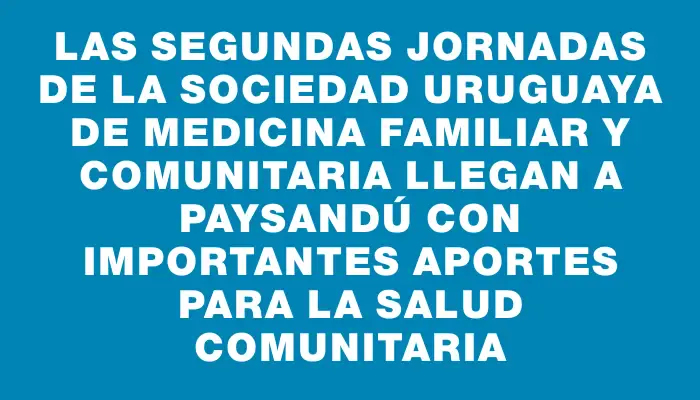 Las Segundas Jornadas de la Sociedad Uruguaya de Medicina Familiar y Comunitaria llegan a Paysandú con importantes aportes para la salud comunitaria