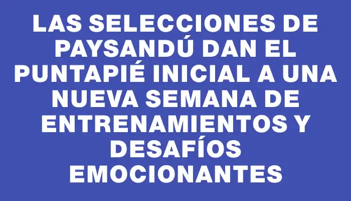 Las selecciones de Paysandú dan el puntapié inicial a una nueva semana de entrenamientos y desafíos emocionantes