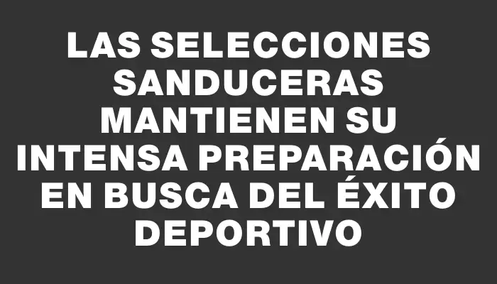 Las selecciones sanduceras mantienen su intensa preparación en busca del éxito deportivo