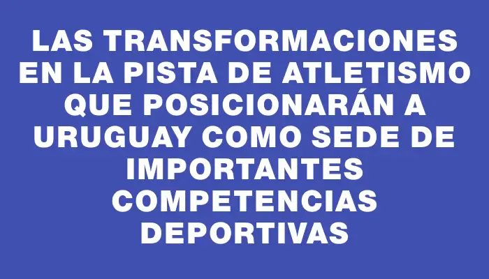 Las transformaciones en la Pista de Atletismo que posicionarán a Uruguay como sede de importantes competencias deportivas