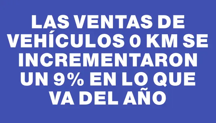 Las ventas de vehículos 0 km se incrementaron un 9% en lo que va del año