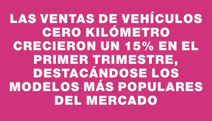 Las ventas de vehículos cero kilómetro crecieron un 15% en el primer trimestre, destacándose los modelos más populares del mercado