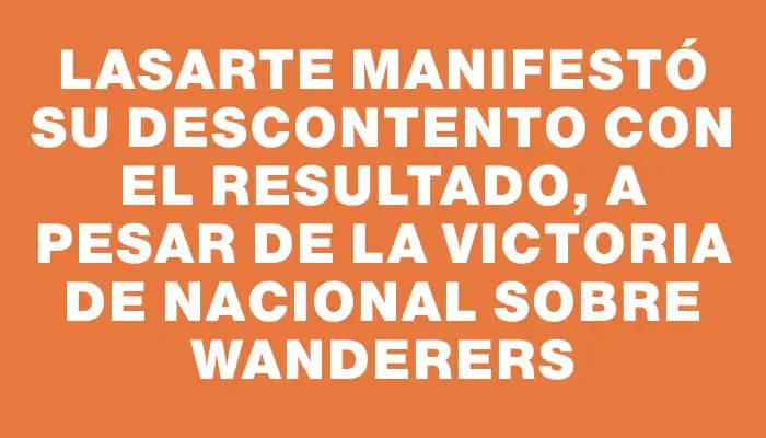 Lasarte manifestó su descontento con el resultado, a pesar de la victoria de Nacional sobre Wanderers