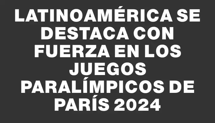 Latinoamérica se destaca con fuerza en los Juegos Paralímpicos de París 2024