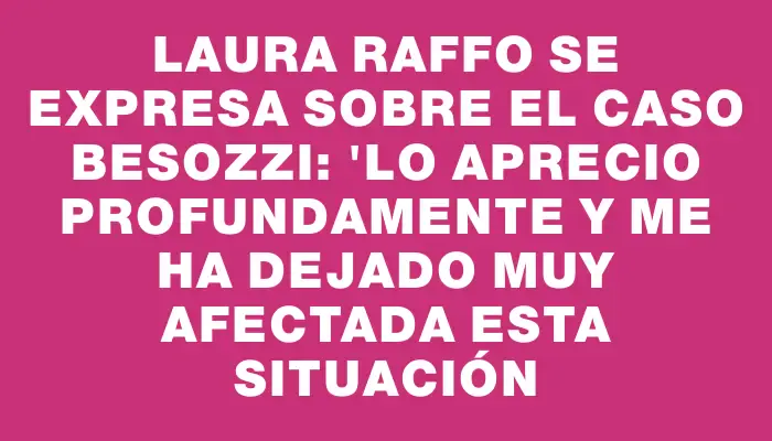 Laura Raffo se expresa sobre el caso Besozzi: "Lo aprecio profundamente y me ha dejado muy afectada esta situación