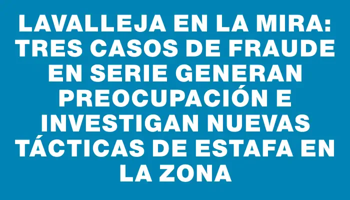 Lavalleja en la mira: tres casos de fraude en serie generan preocupación e investigan nuevas tácticas de estafa en la zona