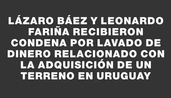 Lázaro Báez y Leonardo Fariña recibieron condena por lavado de dinero relacionado con la adquisición de un terreno en Uruguay