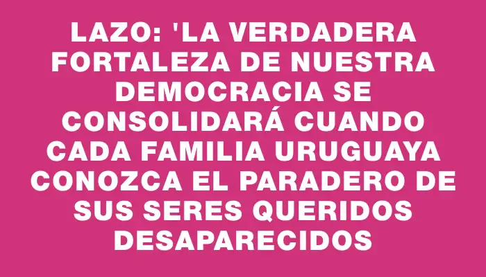 Lazo: "La verdadera fortaleza de nuestra democracia se consolidará cuando cada familia uruguaya conozca el paradero de sus seres queridos desaparecidos