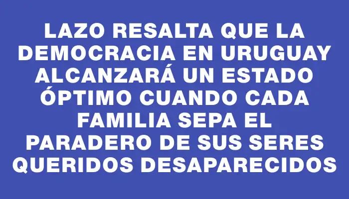 Lazo resalta que la democracia en Uruguay alcanzará un estado óptimo cuando cada familia sepa el paradero de sus seres queridos desaparecidos