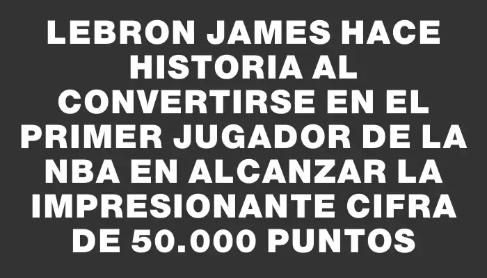 LeBron James hace historia al convertirse en el primer jugador de la Nba en alcanzar la impresionante cifra de 50.000 puntos