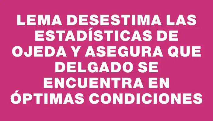 Lema desestima las estadísticas de Ojeda y asegura que Delgado se encuentra en óptimas condiciones