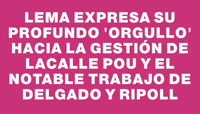 Lema expresa su profundo "orgullo" hacia la gestión de Lacalle Pou y el notable trabajo de Delgado y Ripoll