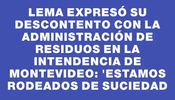 Lema expresó su descontento con la administración de residuos en la Intendencia de Montevideo: "Estamos rodeados de suciedad