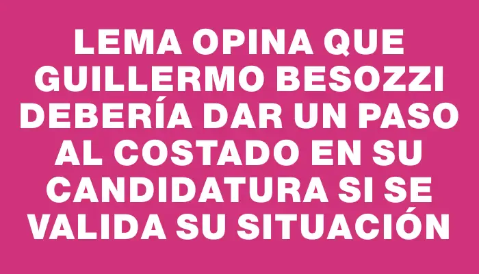 Lema opina que Guillermo Besozzi debería dar un paso al costado en su candidatura si se valida su situación