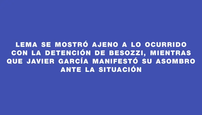 Lema se mostró ajeno a lo ocurrido con la detención de Besozzi, mientras que Javier García manifestó su asombro ante la situación