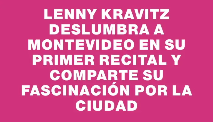 Lenny Kravitz deslumbra a Montevideo en su primer recital y comparte su fascinación por la ciudad