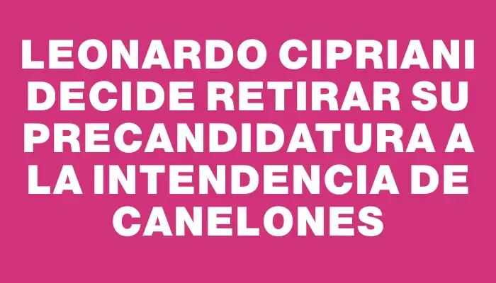 Leonardo Cipriani decide retirar su precandidatura a la Intendencia de Canelones