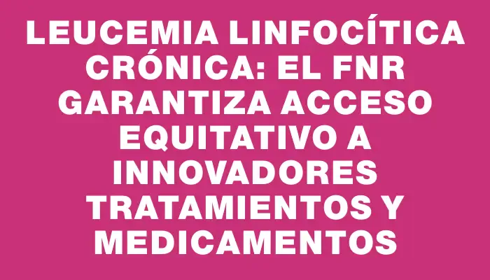 Leucemia Linfocítica Crónica: el Fnr garantiza acceso equitativo a innovadores tratamientos y medicamentos