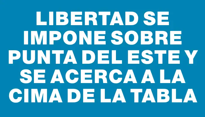 Libertad se impone sobre Punta del Este y se acerca a la cima de la tabla