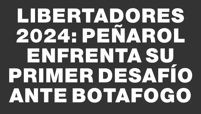 Libertadores 2024: Peñarol enfrenta su primer desafío ante Botafogo