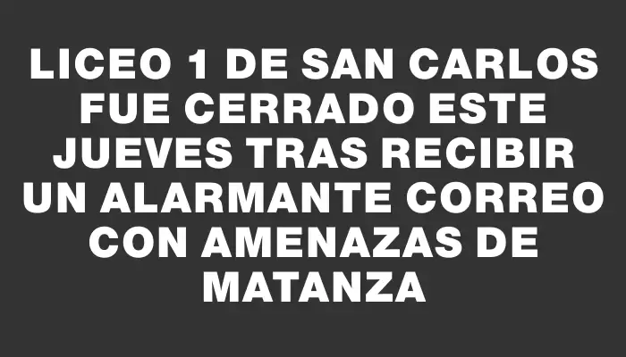 Liceo 1 de San Carlos fue cerrado este jueves tras recibir un alarmante correo con amenazas de matanza