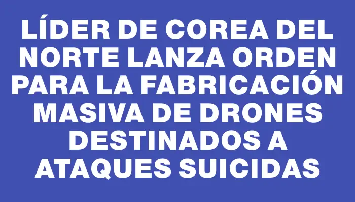 Líder de Corea del Norte lanza orden para la fabricación masiva de drones destinados a ataques suicidas