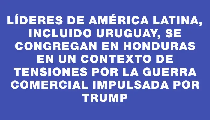 Líderes de América Latina, incluido Uruguay, se congregan en Honduras en un contexto de tensiones por la guerra comercial impulsada por Trump