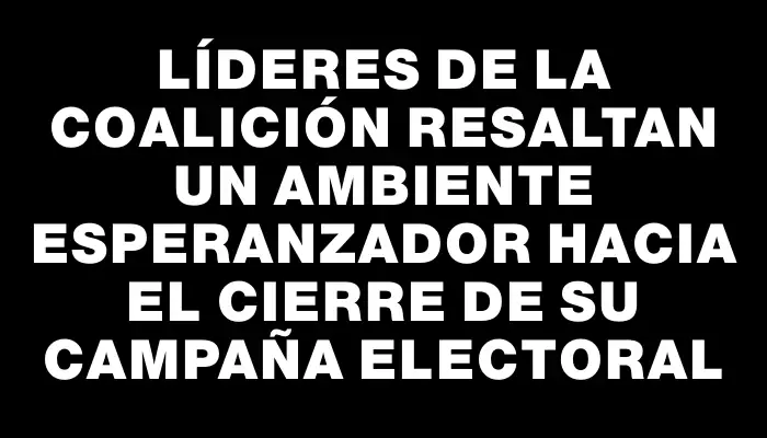 Líderes de la Coalición resaltan un ambiente esperanzador hacia el cierre de su campaña electoral