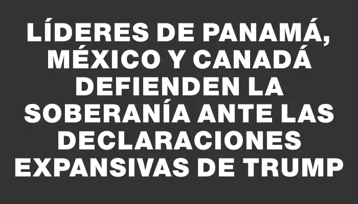 Líderes de Panamá, México y Canadá defienden la soberanía ante las declaraciones expansivas de Trump