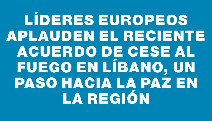 Líderes europeos aplauden el reciente acuerdo de cese al fuego en Líbano, un paso hacia la paz en la región