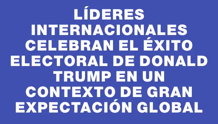 Líderes internacionales celebran el éxito electoral de Donald Trump en un contexto de gran expectación global