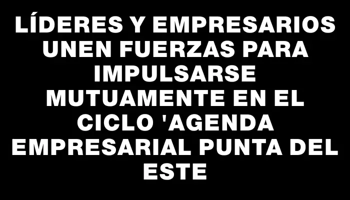 Líderes y empresarios unen fuerzas para impulsarse mutuamente en el ciclo "Agenda Empresarial Punta del Este