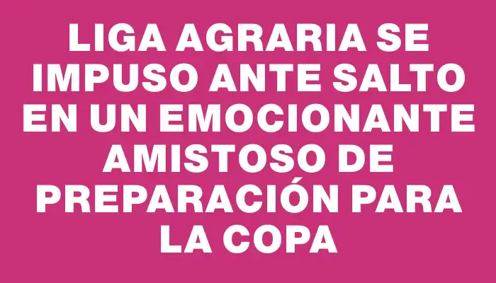 Liga Agraria se impuso ante Salto en un emocionante amistoso de preparación para la Copa