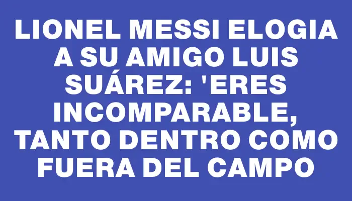 Lionel Messi elogia a su amigo Luis Suárez: "Eres incomparable, tanto dentro como fuera del campo